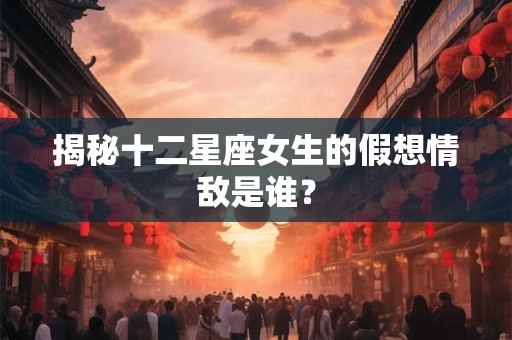 揭秘十二星座女生的假想情敌是谁？