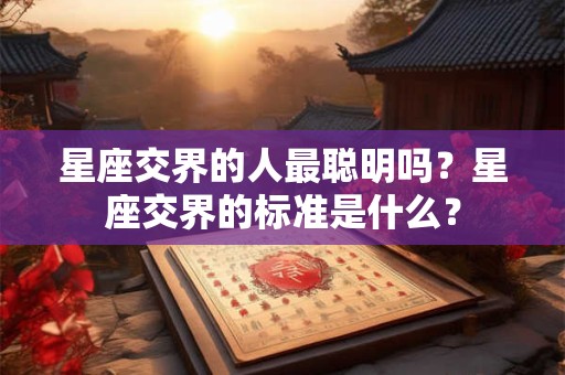 星座交界的人最聪明吗？星座交界的标准是什么？