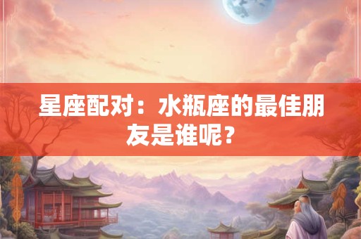 星座配对：水瓶座的最佳朋友是谁呢？