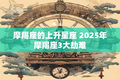 摩羯座的上升星座 2025年摩羯座3大劫难