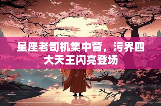 星座老司机集中营，污界四大天王闪亮登场