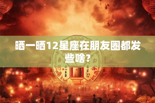 晒一晒12星座在朋友圈都发些啥？