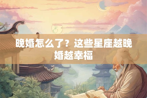 晚婚怎么了？这些星座越晚婚越幸福