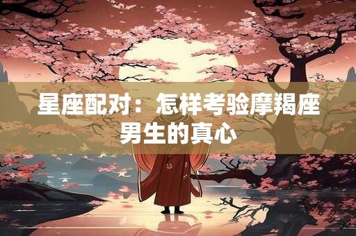 星座配对：怎样考验摩羯座男生的真心