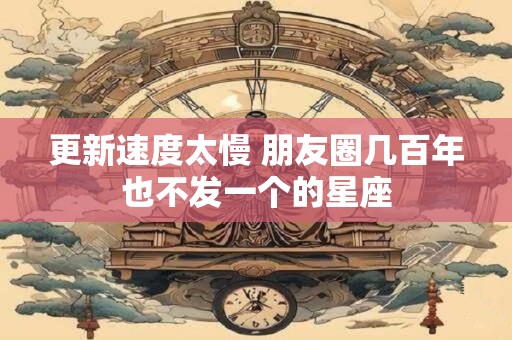 更新速度太慢 朋友圈几百年也不发一个的星座