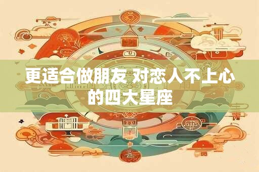更适合做朋友 对恋人不上心的四大星座
