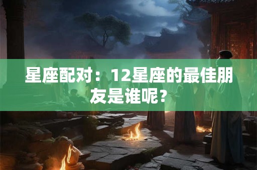 星座配对：12星座的最佳朋友是谁呢？