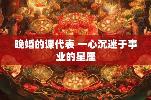 晚婚的课代表 一心沉迷于事业的星座 晚婚的课代表 一心沉迷于事业的星座