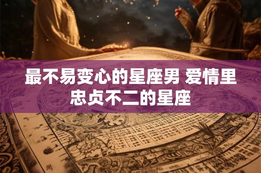 最不易变心的星座男 爱情里忠贞不二的星座