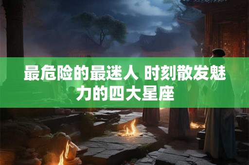 最危险的最迷人 时刻散发魅力的四大星座