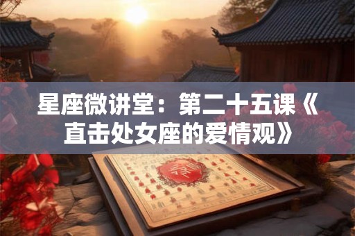 星座微讲堂：第二十五课《直击处女座的爱情观》