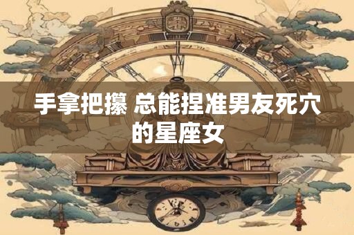 手拿把攥 总能捏准男友死穴的星座女