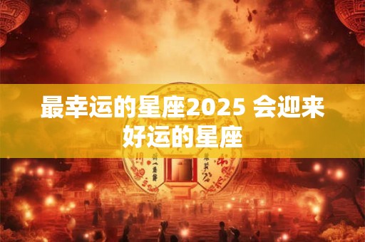 最幸运的星座2025 会迎来好运的星座