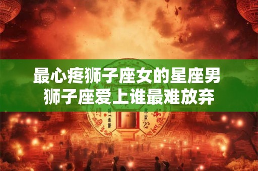 最心疼狮子座女的星座男 狮子座爱上谁最难放弃