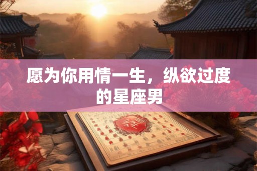 愿为你用情一生，纵欲过度的星座男