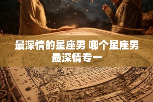 详细阅读:最深情的星座男 哪个星座男最深情专一 最深情的星座男 哪个星座男最深情专一