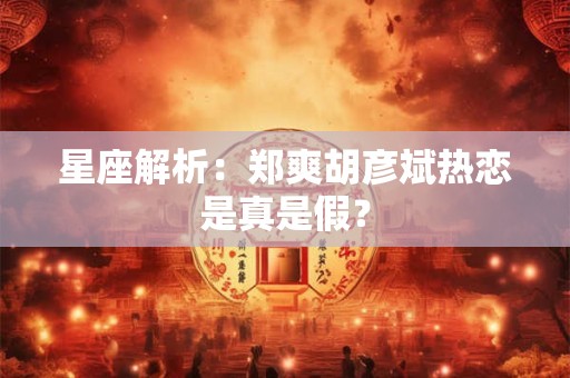 星座解析：郑爽胡彦斌热恋是真是假？