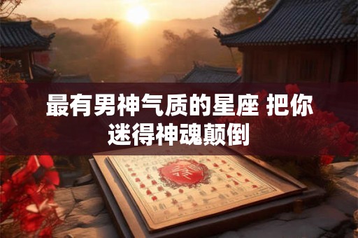 最有男神气质的星座 把你迷得神魂颠倒