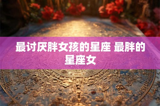详细阅读:最讨厌胖女孩的星座 最胖的星座女 最讨厌胖女孩的星座 最胖的星座女