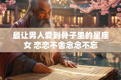 最让男人爱到骨子里的星座女 恋恋不舍念念不忘