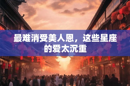 最难消受美人恩，这些星座的爱太沉重