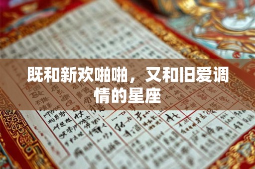 既和新欢啪啪，又和旧爱调情的星座