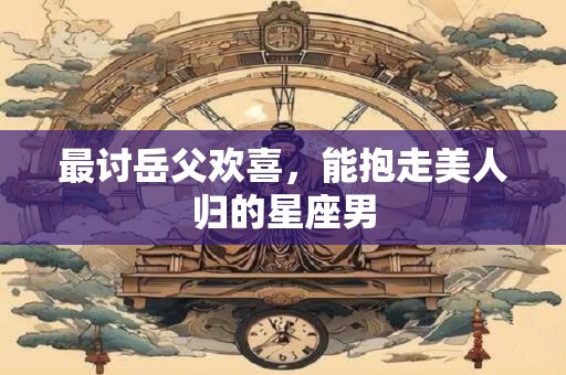 详细阅读:最讨岳父欢喜,能抱走美人归的星座男 最讨岳父欢喜,能抱走美人归的星座男