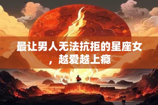 最让男人无法抗拒的星座女，越爱越上瘾