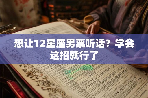 想让12星座男票听话？学会这招就行了