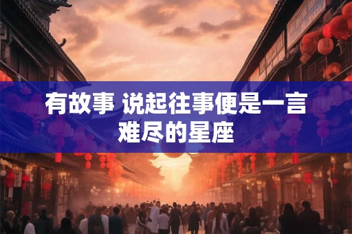 有故事 说起往事便是一言难尽的星座