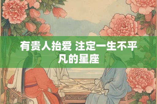 有贵人抬爱 注定一生不平凡的星座