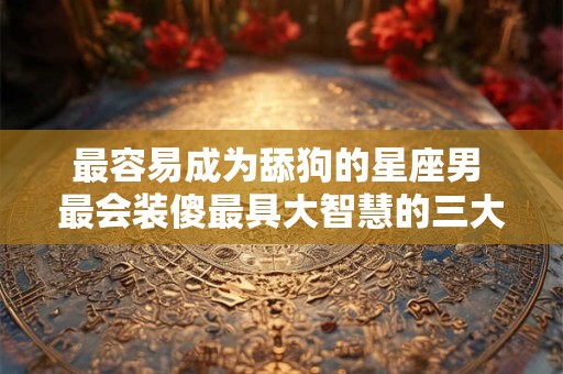 最容易成为舔狗的星座男 最会装傻最具大智慧的三大星座