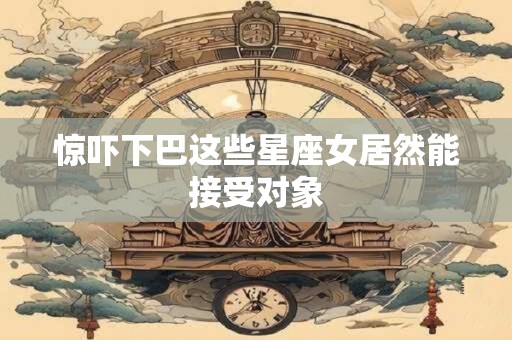 惊吓下巴这些星座女居然能接受对象