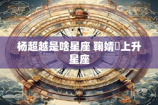 杨超越是啥星座 鞠婧祎上升星座