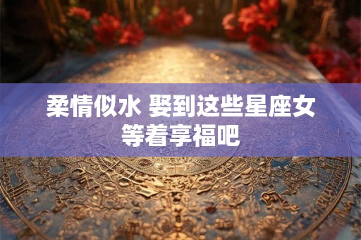 柔情似水 娶到这些星座女等着享福吧