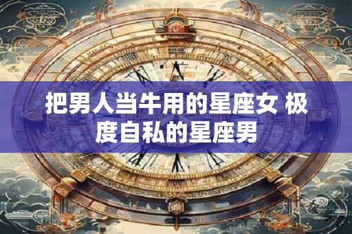 把男人当牛用的星座女 极度自私的星座男