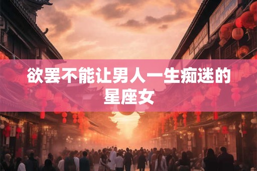 欲罢不能让男人一生痴迷的星座女