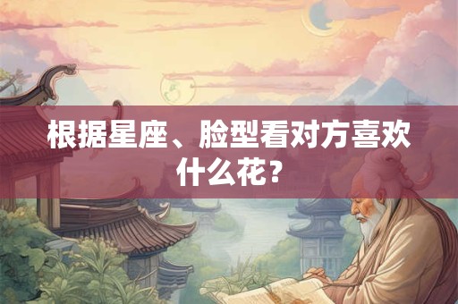 根据星座、脸型看对方喜欢什么花？