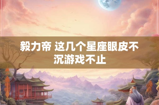 毅力帝 这几个星座眼皮不沉游戏不止