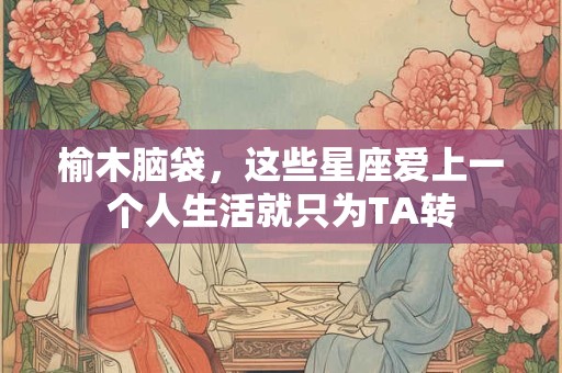 榆木脑袋，这些星座爱上一个人生活就只为TA转