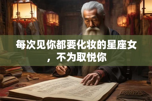 每次见你都要化妆的星座女，不为取悦你