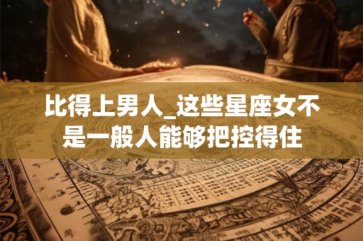 比得上男人_这些星座女不是一般人能够把控得住