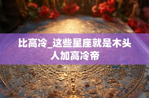 详细阅读:比高冷_这些星座就是木头人加高冷帝 比高冷_这些星座就是木头人加高冷帝