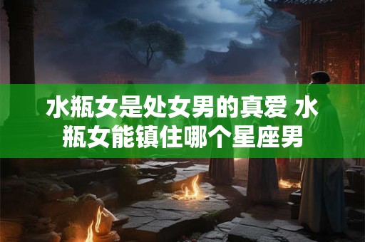 水瓶女是处女男的真爱 水瓶女能镇住哪个星座男