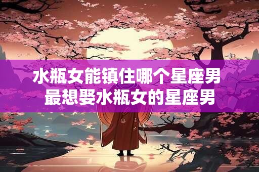 水瓶女能镇住哪个星座男 最想娶水瓶女的星座男
