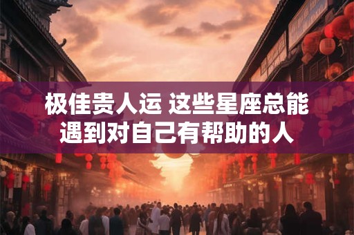 极佳贵人运 这些星座总能遇到对自己有帮助的人