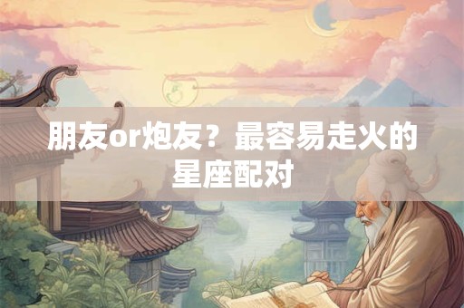 朋友or炮友？最容易走火的星座配对
