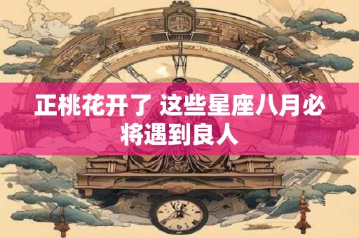 正桃花开了 这些星座八月必将遇到良人 正桃花开了 这些星座八月必将遇到良人
