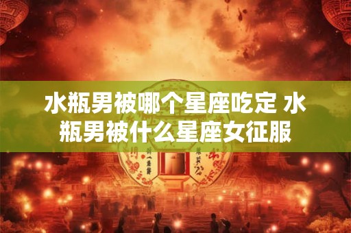 水瓶男被哪个星座吃定 水瓶男被什么星座女征服