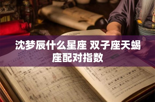 沈梦辰什么星座 双子座天蝎座配对指数